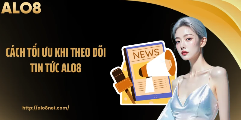 Cách tối ưu khi theo dõi tin tức ALO8
